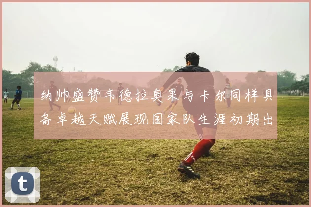 纳帅盛赞韦德拉奥果与卡尔同样具备卓越天赋展现国家队生涯初期出色表现