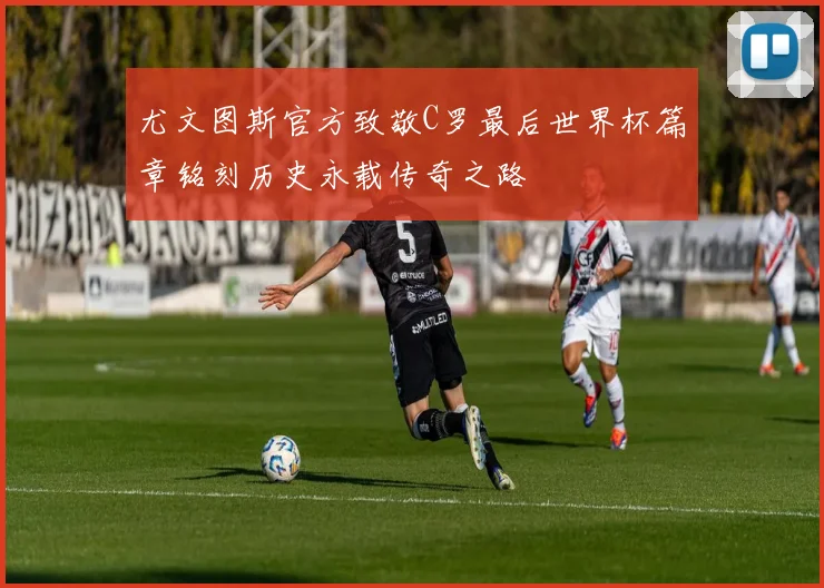 尤文图斯官方致敬C罗最后世界杯篇章铭刻历史永载传奇之路