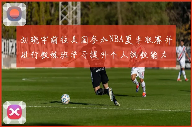 刘晓宇前往美国参加NBA夏季联赛并进行教练班学习提升个人执教能力