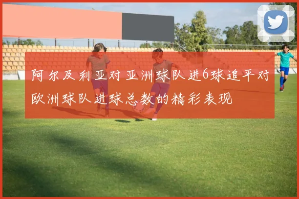 阿尔及利亚对亚洲球队进6球追平对欧洲球队进球总数的精彩表现
