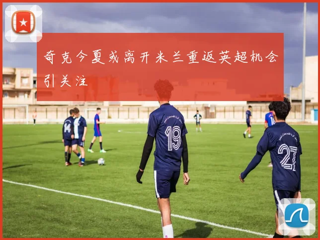 奇克今夏或离开米兰重返英超机会引关注