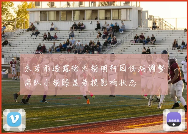 朱芳雨透露徐杰胡明轩因伤病调整离队小胡膝盖劳损影响状态