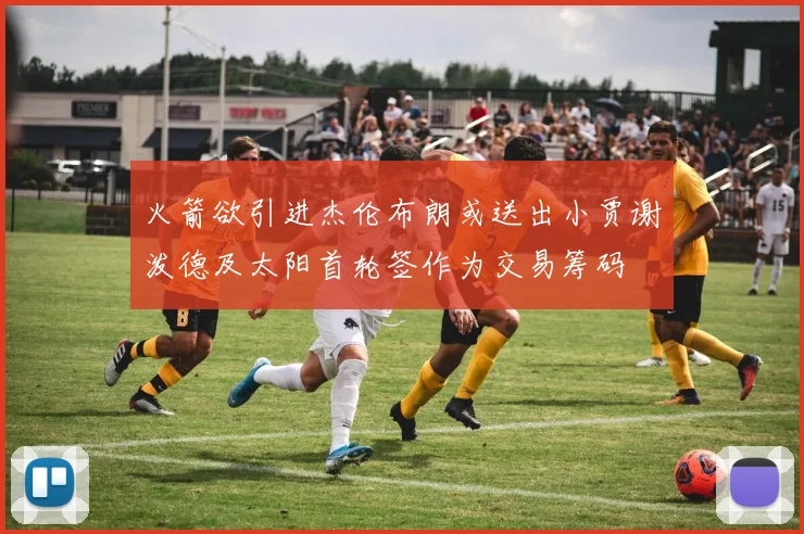 火箭欲引进杰伦布朗或送出小贾谢泼德及太阳首轮签作为交易筹码