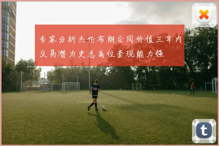 专家分析杰伦布朗合同价值三年内交易潜力史总高位套现能力强