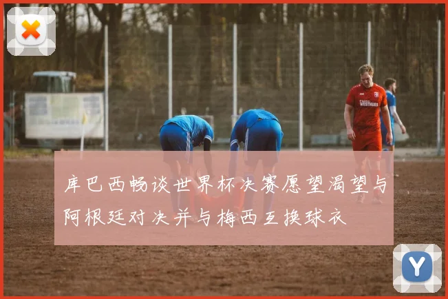 库巴西畅谈世界杯决赛愿望渴望与阿根廷对决并与梅西互换球衣
