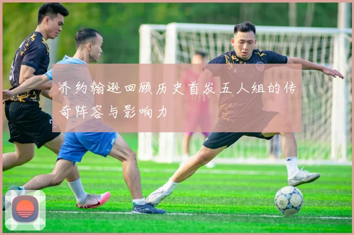乔约翰逊回顾历史首发五人组的传奇阵容与影响力