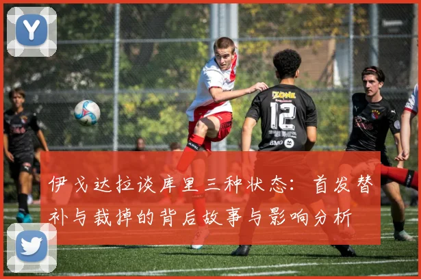 伊戈达拉谈库里三种状态：首发替补与裁掉的背后故事与影响分析