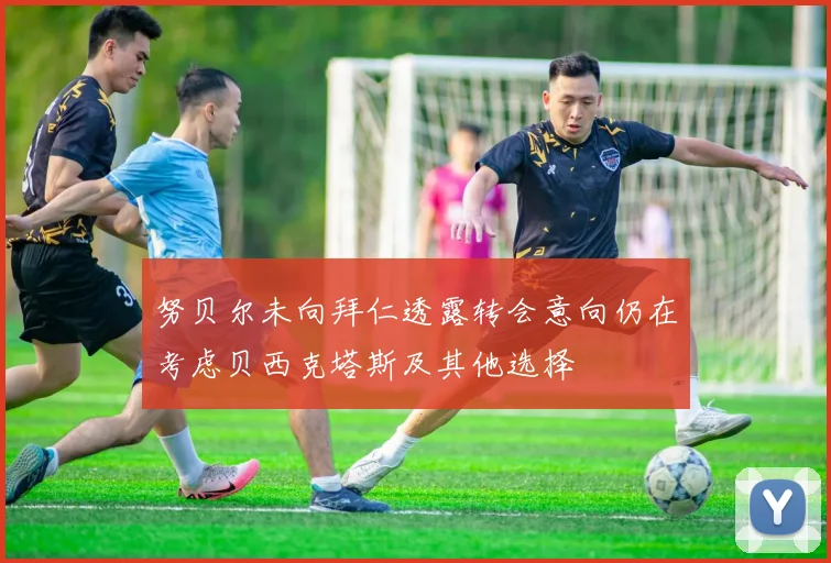 努贝尔未向拜仁透露转会意向仍在考虑贝西克塔斯及其他选择