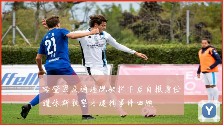 哈登因交通违规被拦下后自报身份遭休斯敦警方逮捕事件回顾