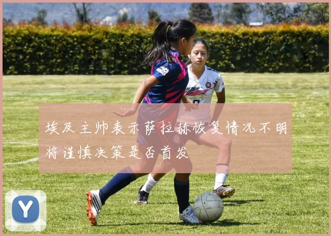 埃及主帅表示萨拉赫恢复情况不明将谨慎决策是否首发