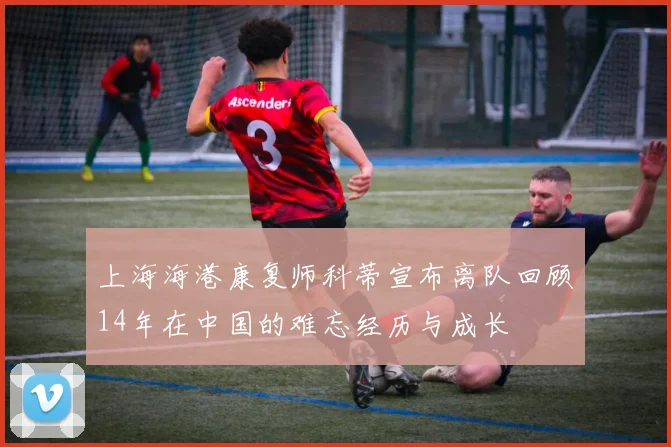 上海海港康复师科蒂宣布离队回顾14年在中国的难忘经历与成长