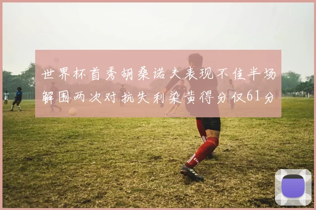 世界杯首秀胡桑诺夫表现不佳半场解围两次对抗失利染黄得分仅61分